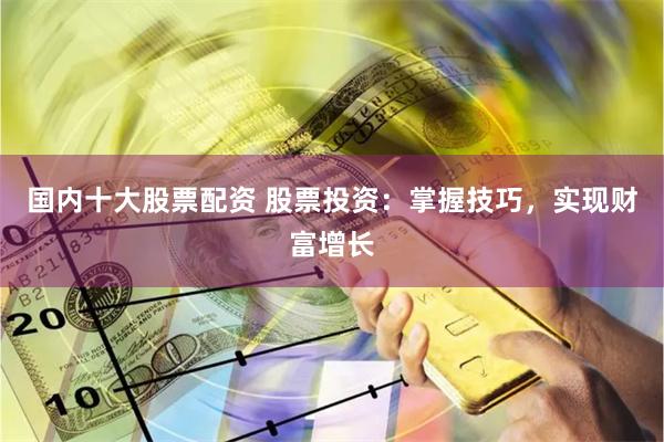 国内十大股票配资 股票投资：掌握技巧，实现财富增长