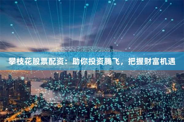 攀枝花股票配资：助你投资腾飞，把握财富机遇