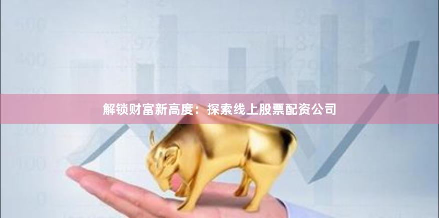 解锁财富新高度：探索线上股票配资公司