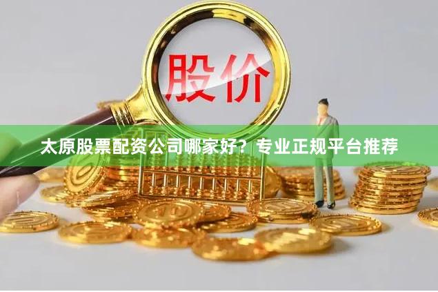 太原股票配资公司哪家好？专业正规平台推荐