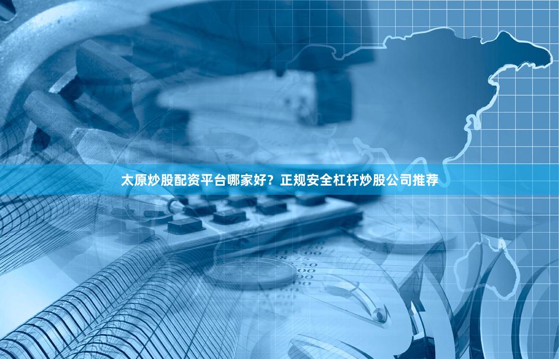 太原炒股配资平台哪家好？正规安全杠杆炒股公司推荐
