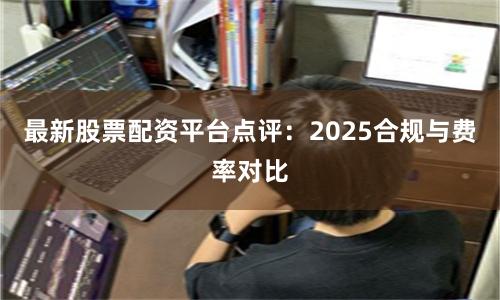 最新股票配资平台点评：2025合规与费率对比
